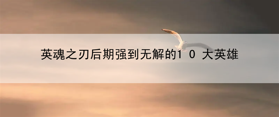 英魂之刃后期强到无解的10大英雄：战斗系统深度剖析与运用