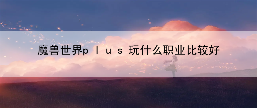 魔兽世界plus玩什么职业比较好：平衡游戏与生活，享受健康游戏！